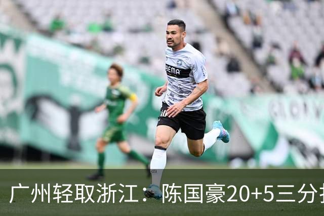 广州轻取浙江：陈国豪20+5三分扎加斯26分 余嘉豪留洋回归仅8分