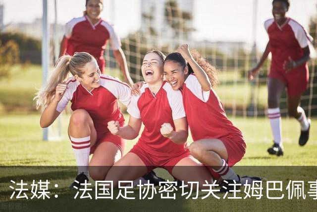 法媒：法国足协密切关注姆巴佩事件，暂未收到中国合作方退出信号