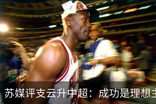 苏媒评支云升中超：成功是理想主义的副产品和长期主义的复利