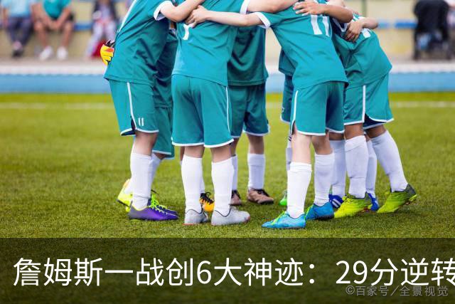 詹姆斯一战创6大神迹：29分逆转创生涯最大逆转纪录+历史首人