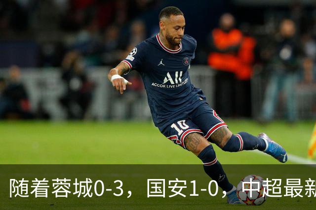 随着蓉城0-3，国安1-0，中超最新积分榜出炉：争冠保级悬念继续