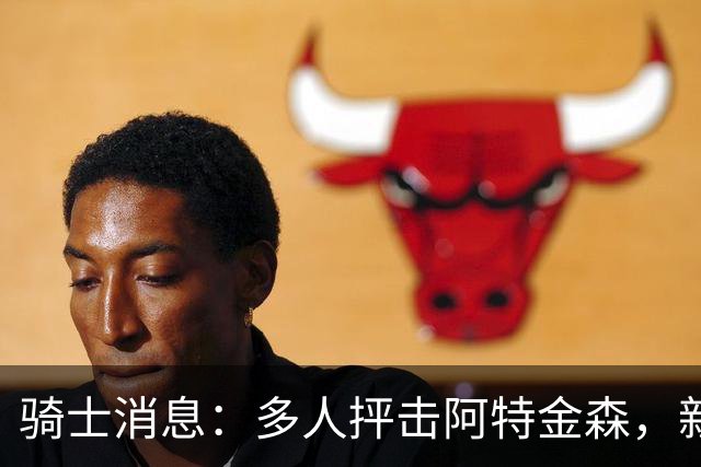 骑士消息：多人抨击阿特金森，新援持续灾难表现，战篮网出场更新